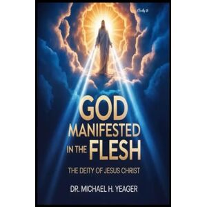 Yeager, Dr Michael H GOD MANIFESTED IN THE FLESH: The Deity Of Jesus Christ Yeager, Dr Michael H GOD MANIFESTED IN THE FLESH: The Deity Of Jesus Christ