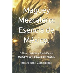 Gabriel López Dra., Rosario Isabel Maguey Mezcalero: Esencia de México: Cultura, Historia y Tradición del Maguey y su Riqueza en el Mezcal Gabriel López Dra., Rosario Isabel Maguey Mezcalero: Esencia de México: Cultura, Historia y Tradición del Maguey y su Riqueza en el Mezcal