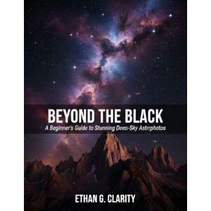 Clarity, Ethan G. Beyond the Black: A Beginner’s Guide to Stunning Deep-Sky Astrophotos Clarity, Ethan G. Beyond the Black: A Beginner’s Guide to Stunning Deep-Sky Astrophotos