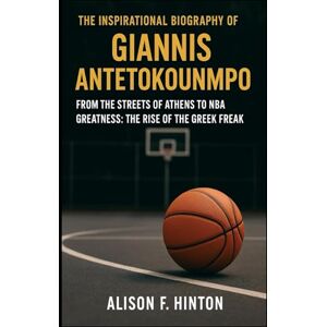 F. HINTON, ALISON THE INSPIRATIONAL BIOGRAPHY OF GIANNIS ANTETOKOUNMPO: From the Streets of Athens to NBA Greatness: The Rise of the Greek Freak F. HINTON, ALISON THE INSPIRATIONAL BIOGRAPHY OF GIANNIS ANTETOKOUNMPO: From the Streets of Athens to NBA Greatness: The Rise of the Greek Freak