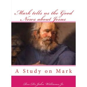 Williams Jr, Rev Dr.John Mark tells us the Good News about Jesus: A Study on Mark Williams Jr, Rev Dr.John Mark tells us the Good News about Jesus: A Study on Mark