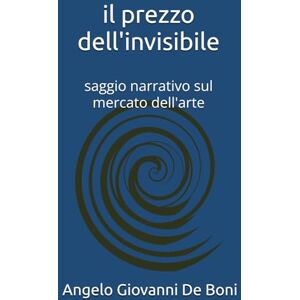 De Boni, Angelo Giovanni IL PREZZO DELL'INVISIBILE: saggio narrativo sul mercato dell'arte De Boni, Angelo Giovanni IL PREZZO DELL'INVISIBILE: saggio narrativo sul mercato dell'arte