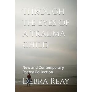 Reay, Debra Through the eyes of a trauma child: New and Contemporary Poetry Collection Reay, Debra Through the eyes of a trauma child: New and Contemporary Poetry Collection
