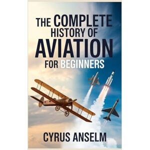 Anselm, Cyrus THE COMPLETE HISTORY OF AVIATION FOR BEGINNERS: Discover the Journey from Early Flight Experiments to Modern Aerospace Innovations and the Evolution of Air Travel Anselm, Cyrus THE COMPLETE HISTORY OF AVIATION FOR BEGINNERS: Discover the Journey from Early Flight Experiments to Modern Aerospace Innovations and the Evolution of Air Travel