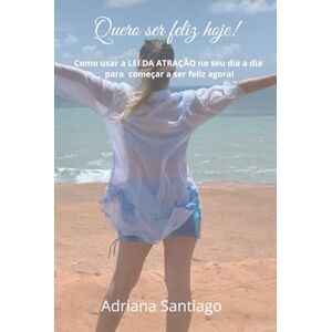 Santiago, Adriana Quero ser feliz hoje!: Como usar a LEI DA ATRAÇÃO no seu dia a dia para começar a ser feliz agora! Santiago, Adriana Quero ser feliz hoje!: Como usar a LEI DA ATRAÇÃO no seu dia a dia para começar a ser feliz agora!