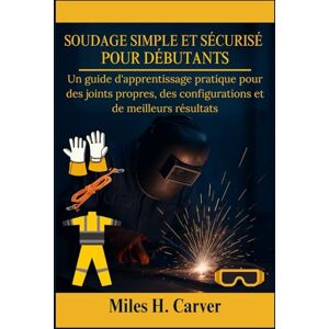 H. Carver, Miles SOUDAGE SIMPLE ET SÉCURISÉ POUR DÉBUTANTS: Un guide d'apprentissage pratique pour des joints propres, des configurations et de meilleurs résultats H. Carver, Miles SOUDAGE SIMPLE ET SÉCURISÉ POUR DÉBUTANTS: Un guide d'apprentissage pratique pour des joints propres, des configurations et de meilleurs résultats