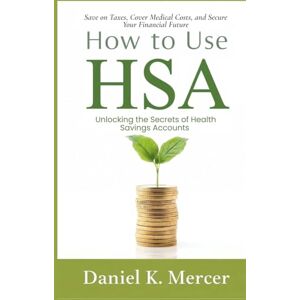Mercer, Daniel K. How to Use HSA: Unlocking the Secrets of Health Savings Accounts: Save on Taxes, Cover Medical Costs, and Secure Your Financial Future Mercer, Daniel K. How to Use HSA: Unlocking the Secrets of Health Savings Accounts: Save on Taxes, Cover Medical Costs, and Secure Your Financial Future