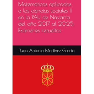 Martinez Garcia, Juan Antonio Matemáticas aplicadas a las ciencias sociales II en la PAU de Navarra del año 2017 al 2025: Exámenes resueltos Martinez Garcia, Juan Antonio Matemáticas aplicadas a las ciencias sociales II en la PAU de Navarra del año 2017 al 2025: Exámenes resueltos