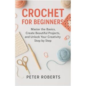 Roberts CROCHET FOR BEGINNERS: Master the Basics, Create Beautiful Projects, and Unlock Your Creativity Step by Step Roberts CROCHET FOR BEGINNERS: Master the Basics, Create Beautiful Projects, and Unlock Your Creativity Step by Step
