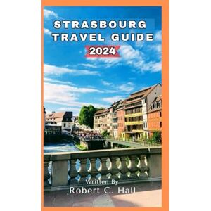 Hall, Robert C. STRASBOURG TRAVEL GUIDE 2024: Discover the Heart of Alsace: Your Ultimate 2024 Guide to Strasbourg's Culture, Cuisine, and Charm. Hall, Robert C. STRASBOURG TRAVEL GUIDE 2024: Discover the Heart of Alsace: Your Ultimate 2024 Guide to Strasbourg's Culture, Cuisine, and Charm.