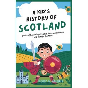 A. ANGUS, R0RY A Kid’s History of Scotland: Stories of Brave Kings, Creative Minds, and Dreamers Who Changed the World A. ANGUS, R0RY A Kid’s History of Scotland: Stories of Brave Kings, Creative Minds, and Dreamers Who Changed the World