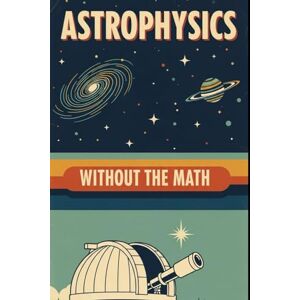 Weisenberg, Mel Astrophysics Without the Math: Understanding Stars, Galaxies, and the Cosmos Without Equations Weisenberg, Mel Astrophysics Without the Math: Understanding Stars, Galaxies, and the Cosmos Without Equations