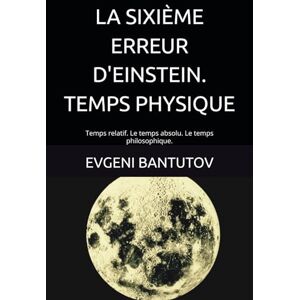 BANTUTOV, EVGENI LA SIXIÈME ERREUR D'EINSTEIN. TEMPS PHYSIQUE: Temps relatif. Le temps absolu. Le temps philosophique. (french. PROBLEMES DE PHYSIQUE MODERNE. LES ERREURS D'EINSTEIN.) BANTUTOV, EVGENI LA SIXIÈME ERREUR D'EINSTEIN. TEMPS PHYSIQUE: Temps relatif. Le temps absolu. Le temps philosophique. (french. PROBLEMES DE PHYSIQUE MODERNE. LES ERREURS D'EINSTEIN.)