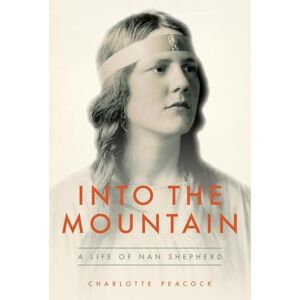 Peacock, Charlotte Into the Mountain: A Life of Nan Shepherd Peacock, Charlotte Into the Mountain: A Life of Nan Shepherd