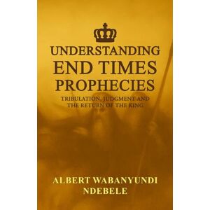 Ndebele, Albert WaBanyundi Understanding End Times Prophecies: Tribulation, Judgment and the Return of the King Ndebele, Albert WaBanyundi Understanding End Times Prophecies: Tribulation, Judgment and the Return of the King