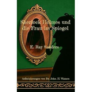 Sanders, E Ray Sherlock Holmes und die Frau im Spiegel: Aufzeichnungen von Dr. John. H. Watson Sanders, E Ray Sherlock Holmes und die Frau im Spiegel: Aufzeichnungen von Dr. John. H. Watson