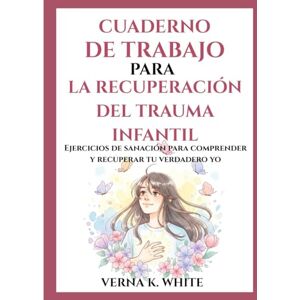 WHITE, VERNA K. CUADERNO DE TRABAJO PARA LA RECUPERACIÓN DEL TRAUMA INFANTIL: Ejercicios de sanación para comprender y recuperar tu verdadero yo WHITE, VERNA K. CUADERNO DE TRABAJO PARA LA RECUPERACIÓN DEL TRAUMA INFANTIL: Ejercicios de sanación para comprender y recuperar tu verdadero yo