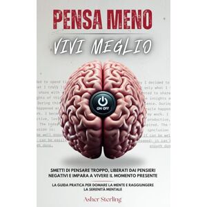 Sterling, Asher PENSA MENO, VIVI MEGLIO: Smetti di Pensare Troppo, Liberati dai Pensieri Negativi e Impara a Vivere il Momento Presente La Guida Pratica per Domare la Mente e Raggiungere la Serenità Mentale Sterling, Asher PENSA MENO, VIVI MEGLIO: Smetti di Pensare Troppo, Liberati dai Pensieri Negativi e Impara a Vivere il Momento Presente La Guida Pratica per Domare la Mente e Raggiungere la Serenità Mentale