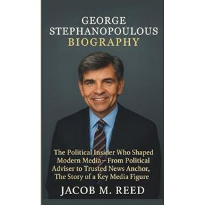 M. Reed, Jacob GEORGE STEPHANOPOULOS BIOGRAPHY: The Political Insider Who Shaped Modern Media-From Political Adviser to Trusted News Anchor, The Story of a Key Media Figure M. Reed, Jacob GEORGE STEPHANOPOULOS BIOGRAPHY: The Political Insider Who Shaped Modern Media-From Political Adviser to Trusted News Anchor, The Story of a Key Media Figure