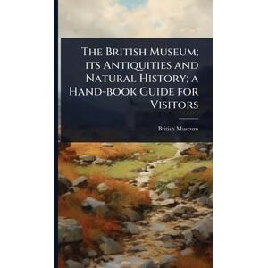 The British Museum; its Antiquities and Natural History; a Hand-book Guide for Visitors The British Museum; its Antiquities and Natural History; a Hand-book Guide for Visitors