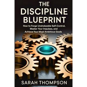 Thompson, Sarah The Discipline Blueprint: How to Forge Unshakeable Self-Control, Master Your Impulses, and Achieve Your Most Ambitious Goals Thompson, Sarah The Discipline Blueprint: How to Forge Unshakeable Self-Control, Master Your Impulses, and Achieve Your Most Ambitious Goals