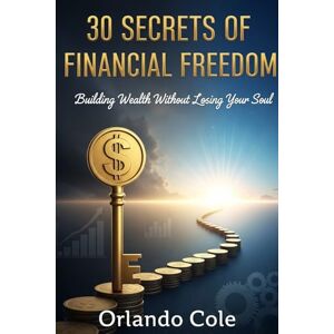 Cole, Orlando 30 Secrets of Financial Freedom: Building Wealth Without Losing Your Soul Cole, Orlando 30 Secrets of Financial Freedom: Building Wealth Without Losing Your Soul