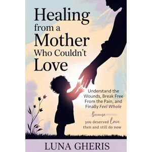 Gheris, Luna Healing from a Mother Who Couldn’t Love: Understand the Wounds, Break Free From the Pain, and Finally Feel Whole Gheris, Luna Healing from a Mother Who Couldn’t Love: Understand the Wounds, Break Free From the Pain, and Finally Feel Whole