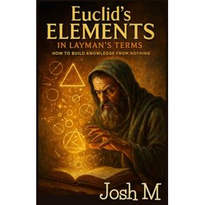 M, Josh Euclid's Elements in Layman's Terms: How to Build Knowledge From Nothing M, Josh Euclid's Elements in Layman's Terms: How to Build Knowledge From Nothing