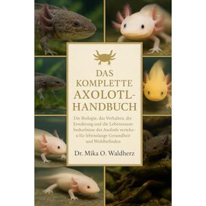 O. Waldherz, Dr. Mika DAS KOMPLETTE AXOLOTL-HANDBUCH: Die Biologie, das Verhalten, die Ernährung und die Lebensraumbedürfnisse des Axolotls verstehen – für lebenslange Gesundheit und Wohlbefinden O. Waldherz, Dr. Mika DAS KOMPLETTE AXOLOTL-HANDBUCH: Die Biologie, das Verhalten, die Ernährung und die Lebensraumbedürfnisse des Axolotls verstehen – für lebenslange Gesundheit und Wohlbefinden