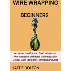 Dolton, Hattie Wire Wrapping for Beginners: An Instruction Guide to Craft 15 Intricate Wire Wrapped and Bead Making Jewelry Designs With Tools and Techniques Included Dolton, Hattie Wire Wrapping for Beginners: An Instruction Guide to Craft 15 Intricate Wire Wrapped and Bead Making Jewelry Designs With Tools and Techniques Included