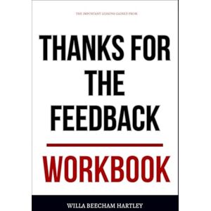 Beecham Hartley, Willa The Important Lessons Gained From Thanks for the Feedback Workbook: Practical Execution of Stone & Heen’s Core Ideas Without Defensiveness or Denial Beecham Hartley, Willa The Important Lessons Gained From Thanks for the Feedback Workbook: Practical Execution of Stone & Heen’s Core Ideas Without Defensiveness or Denial