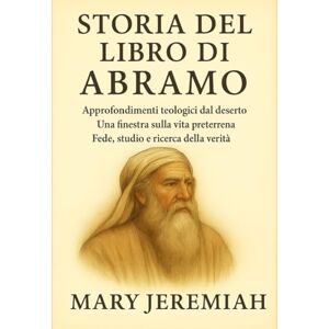 Jeremiah, Mary STORIA DEL LIBRO DI ABRAMO:: Approfondimenti teologici dal deserto. Una finestra sulla vita preterrena. Fede, studio e ricerca della verità. Jeremiah, Mary STORIA DEL LIBRO DI ABRAMO:: Approfondimenti teologici dal deserto. Una finestra sulla vita preterrena. Fede, studio e ricerca della verità.