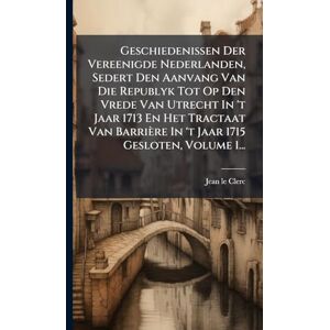 Clerc, Jean Le Geschiedenissen Der Vereenigde Nederlanden, Sedert Den Aanvang Van Die Republyk Tot Op Den Vrede Van Utrecht In 't Jaar 1713 En Het Tractaat Van Barrière In 't Jaar 1715 Gesloten, Volume 1... Clerc, Jean Le Geschiedenissen Der Vereenigde Nederlanden, Sedert Den Aanvang Van Die Republyk Tot Op Den Vrede Van Utrecht In 't Jaar 1713 En Het Tractaat Van Barrière In 't Jaar 1715 Gesloten, Volume 1...