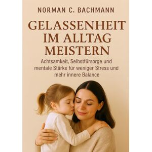 Norman Gelassenheit im Alltag meistern: Achtsamkeit, Selbstfürsorge und mentale Stärke für weniger Stress und mehr innere Balance Norman Gelassenheit im Alltag meistern: Achtsamkeit, Selbstfürsorge und mentale Stärke für weniger Stress und mehr innere Balance
