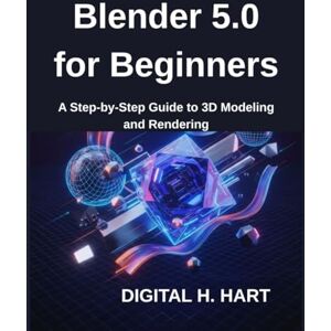 H. HART, DIGITAL Blender 5.0 for Beginners: A Step-by-Step Guide to 3D Modeling and Rendering H. HART, DIGITAL Blender 5.0 for Beginners: A Step-by-Step Guide to 3D Modeling and Rendering
