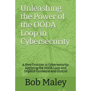 Maley, Bob Unleashing the Power of the OODA Loop in Cybersecurity: A New Frontier in Cybersecurity: Applying the OODA Loop and Implicit Guidance and Control Maley, Bob Unleashing the Power of the OODA Loop in Cybersecurity: A New Frontier in Cybersecurity: Applying the OODA Loop and Implicit Guidance and Control