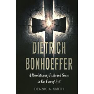 A. Smith, Dennis DIETRICH BONHOEFFER: A Revolutionary Faith and Grace in the Face of Evil A. Smith, Dennis DIETRICH BONHOEFFER: A Revolutionary Faith and Grace in the Face of Evil