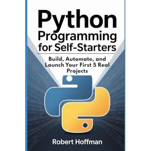 Hoffman, Robert Python Programming for Self-Starters: Build, Automate, and Launch Your First 5 Real Projects Hoffman, Robert Python Programming for Self-Starters: Build, Automate, and Launch Your First 5 Real Projects