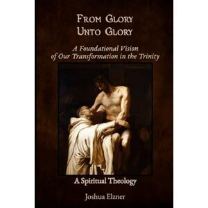 Elzner, Joshua From Glory Unto Glory: A Foundational Vision of Our Transformation in the Trinity A Spiritual Theology Elzner, Joshua From Glory Unto Glory: A Foundational Vision of Our Transformation in the Trinity A Spiritual Theology