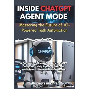 Maxwell, Burrows INSIDE CHATGPT AGENT MODE: MASTERING THE FUTURE OF AI-POWERED TASK AUTOMATION: A Complete Guide to OpenAI’s ChatGPT Computer-Using Agent — Features, Workflows, Safety, and What Comes Next Maxwell, Burrows INSIDE CHATGPT AGENT MODE: MASTERING THE FUTURE OF AI-POWERED TASK AUTOMATION: A Complete Guide to OpenAI’s ChatGPT Computer-Using Agent — Features, Workflows, Safety, and What Comes Next