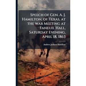 Jackson Speech of Gen. A. J. Hamilton, of Texas, at the war Meeting at Faneuil Hall, Saturday Evening, April 18, 1863 Jackson Speech of Gen. A. J. Hamilton, of Texas, at the war Meeting at Faneuil Hall, Saturday Evening, April 18, 1863