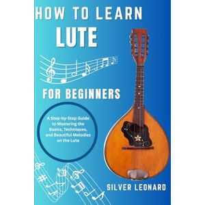 LEONARD, SILVER How To Learn Lute For beginners: A Step-by-Step Guide to Mastering the Basics, Techniques, and Beautiful Melodies on the Lute LEONARD, SILVER How To Learn Lute For beginners: A Step-by-Step Guide to Mastering the Basics, Techniques, and Beautiful Melodies on the Lute