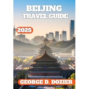 DOZIER, GEORGE D. BEIJING TRAVEL GUIDE 2025: The Essential Travel Companion for First-Time Visitors and Seasoned Explorers Itineraries, Local Tips, and Must-See Sights DOZIER, GEORGE D. BEIJING TRAVEL GUIDE 2025: The Essential Travel Companion for First-Time Visitors and Seasoned Explorers Itineraries, Local Tips, and Must-See Sights