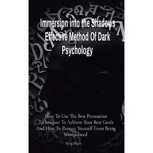 Black, King Immersion into the Shadows Effective Method Of Dark Psychology: How To Use The Best Persuasion Techniques To Achieve Your Best Goals And How To Protect Yourself From Being Manipulated Black, King Immersion into the Shadows Effective Method Of Dark Psychology: How To Use The Best Persuasion Techniques To Achieve Your Best Goals And How To Protect Yourself From Being Manipulated