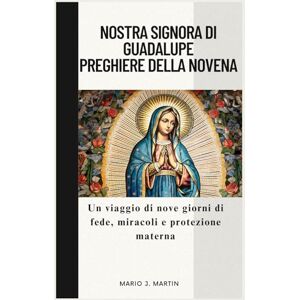 J. Martin, Mario NOSTRA SIGNORA DI GUADALUPE PREGHIERE DELLA NOVENA: Un viaggio di nove giorni di fede, miracoli e protezione materna. J. Martin, Mario NOSTRA SIGNORA DI GUADALUPE PREGHIERE DELLA NOVENA: Un viaggio di nove giorni di fede, miracoli e protezione materna.