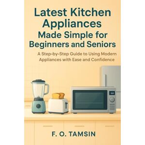 TAMSIN, F. O. Latest Kitchen Appliances Made Simple for Beginners and Seniors: A Step-by-Step Guide to Using Modern Appliances with Ease and Confidence TAMSIN, F. O. Latest Kitchen Appliances Made Simple for Beginners and Seniors: A Step-by-Step Guide to Using Modern Appliances with Ease and Confidence
