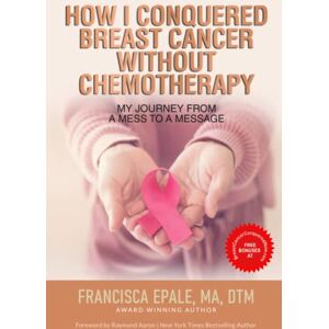 Epale, Francisca HOW I CONQUERED BREAST CANCER WITHOUT CHEMOTHERAPY: My Journey From a Mess to a Message Epale, Francisca HOW I CONQUERED BREAST CANCER WITHOUT CHEMOTHERAPY: My Journey From a Mess to a Message