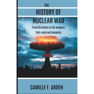 F. Arden, Camille THE HISTORY OF NUCLEAR WAR: From Hiroshima to the Weapons That Could End Humanity F. Arden, Camille THE HISTORY OF NUCLEAR WAR: From Hiroshima to the Weapons That Could End Humanity