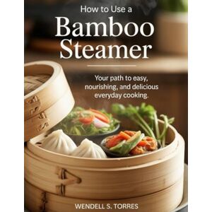 Torres, Wendell S HOW TO USE A BAMBOO STEAMER: Your Path to Easy, Nourishing, and Delicious Everyday Cooking Torres, Wendell S HOW TO USE A BAMBOO STEAMER: Your Path to Easy, Nourishing, and Delicious Everyday Cooking