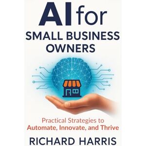 Harris, Richard AI for Small Business Owners: Practical Strategies to Automate, Innovate, and Thrive Harris, Richard AI for Small Business Owners: Practical Strategies to Automate, Innovate, and Thrive